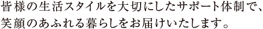 皆様の生活スタイルを大切にしたサポート体制で、笑顔のあふれる暮らしをお届けいたします。